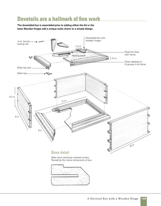 140	 A Dovetail Box with a Wooden Hinge
Quantity 	 Part	Actual Size 	Construction Notes
	 2 	 Front and back 	 5⁄8 in. x 41⁄2 in. x 101⁄16 in.*	 Walnut
	 2 	 Sides	 5⁄8 in. x 41⁄2 in. x 81⁄16 in.* 	 Walnut
	 2 	 Base (front and back)	 3⁄4 in. x 15⁄8 in. x 11 in.	 Walnut
	 2	 Base (sides) 	 3⁄4 in. x 15⁄8 in. x 9 in.	 Walnut
	 1 	 Base panel 	 1⁄8 in. x 8 in. x 10 in.	 Baltic birch plywood
	 2 	 Lid (front and back) 	 5⁄8 in. x 13⁄8 in. x 105⁄8 in.	 Walnut
	 2	 Lid (sides) 	 5⁄8 in. x 13⁄8 in. x 89⁄16 in.	 Walnut
	 1	 Lid panel	 3⁄8 in. x 61⁄4 in. x 85⁄16 in.	 Contrasting hardwood
	 4	 Miter keys	 1⁄8 in. x 11⁄4 in. x 21⁄2 in.	 Walnut
	 4	 Hinge leaves	 3⁄8 in. x 11⁄2 in. x 41⁄2 in.	 Walnut
	 2	 Hinge pins	 1⁄8-in. bronze rod, 2 in. long	 Available at welding
				 supply dealers
*Dimensions include 1/32-in. cleanup allowance at each end.
materials
Cutting dovetails
starts with tails
Once your stock is milled to thickness
and cut to size, you’re ready to start cutting dove-
tails. I use very simple tools for cutting dovetails: a
marking gauge, a sliding T-bevel, a machinist square,
a Japanese dozuki saw, and a few chisels. My own
dovetails are never perfect, but with a bit of cleanup
and an occasional sliver of thin wood to fill unwanted
gaps, they result in a handsome box.
1. Set the marking gauge about 1⁄32 in. wider than
the thickness of the stock. Hold the marking gauge
tight against the end of the stock, then pull it
toward you to mark both sides of each end on all
four box sides (photo a ).
2. In laying out the arrangement of the dovetails,
there are both practical and aesthetic considerations.
The space between the dovetails needs to be wide
enough for your chisels to fit. Too tight a space leads
to more work and a sloppy fit. On the other hand,
a wide space between the pins is a look associated
with dovetails cut by router jigs. On this box and
many others I make, I laid out the dovetails with	
3⁄16 in. of space between them (when measured at
the outside corners). This allows a 1⁄4-in. chisel to be
used to finish the cut. Lay your dovetails out in an
even pattern. I chose to do three dovetails per side,
with a 1⁄4-in.-wide half pin at the top and bottom of
each side. Measure the location for your dovetails
 