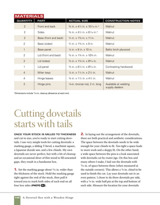 A Dovetail Box with a Wooden Hinge 141
and then use a sliding T-bevel and pencil to mark
the tails on one of the ends. I place the tails on the
ends of the box and the pins on the front and back
(photo B ).
3. Transfer your markings from the first marked
end to the others. This is faster and less confusing
than measuring the tail locations on each ends of
both pieces (photo c ).
4. Use a square and a pencil or pen to mark the
cut lines for each dovetail on the end of the stock
(photo d on p. 142).
Scribe marking-gauge lines Begin
laying out the tails by using a marking gauge to
scribe lines on both sides of the end of each piece
of stock.The marking gauge should be set to the
thickness of the stock plus about 1⁄32 in. (to be
sanded away after assembly).
Mark the shape
of the tails Use
a slidingT-bevel set at
a 1-to-8 angle (approxi-
mately 8 degrees) to
lay out the dovetails
on the side stock.
Mark the rest of the parts Marking directly
from one set of layout lines to the adjoining part speeds
the layout process. It also helps to limit mistakes because
it guarantees that all of the tails are uniform in size and
location. Once you mark the end of the stock, use your
slidingT-bevel to mark out the tails.
C
B
A
 
