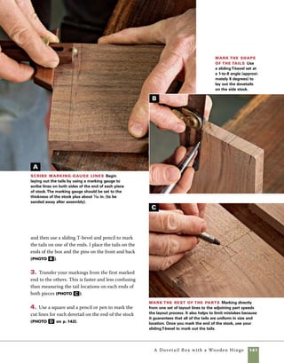 142	 A Dovetail Box with a Wooden Hinge
5. Cut along the marked lines, stopping at the
marking-gauge lines on the front and back of the
stock. Begin by cutting with the saw angled in
toward the marking-gauge line facing you. Then
gradually change the angle of the saw until it is 	
level and the cut reaches the marking-gauge lines 	
on the back of the stock (photo e ).
6. Use a chisel to remove the waste from between
the sawcuts. To keep the edges of the stock crisp,
your first cuts should be made slightly shy of the
marking-gauge line. When the bulk of the material
has been removed from between the tails, place the
chisel in the line and give it a few taps to finish the
cut. Chisel in from each face of the board, meeting
in the middle of the stock (photo f ).
Don’t let the lack of a bench vise
deter you from cutting dovetails or
attempting refined work. Instead of a
vise, use two common wood-bodied
handscrews to hold your work. Use
one handscrew to hold the work-
piece. Use the other handscrew to
secure the first handscrew to the
edge of your workbench.
work
   smart
Mark the ends
Use a square and
pencil or pen to mark
the ends of the stock
prior to cutting.These
marks will be useful
for guiding the saw in
a square cut.
Saw the tails Use a dozuki saw or backsaw to make
the angled cuts on the tails.Watch both sides of the stock
carefully and be sure that you don’t cut below the marking-
gauge lines.
Chisel the tails Use a narrow chisel to remove the
waste from between the tails.Your first cuts should be
made away from the marking-gauge line.To ensure that
the last cuts are crisp and clean, set the edge of the chisel
in the line created by the marking gauge.
D
E
F
 
