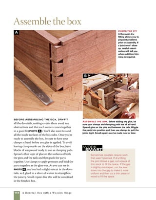 A Dovetail Box with a Wooden Hinge 145
A
Build a frame-
and-panel base
The lid and base of this box are made
using a frame-and-panel technique. The base parts
are mitered and assembled around a Baltic birch
panel that helps reinforce the mitered joints.
1. Use a miter gauge on the tablesaw to cut the
frame of the base to length. Use stop blocks to	
control the lengths of the parts and change the	
position of the stop blocks to cut each matching
pair (photo a ).
2. Cut 11⁄8-in.-deep grooves on the edge of each
piece. Set the fence 7⁄16 in. from the blade and cut
with the top face against the fence.
3. Cut a piece of 11⁄8-in.-thick Baltic birch plywood
to fit between the grooves cut into the base frame.
The plywood panel will not only act as the bottom
of the box, but also help to reinforce the miter joints
on the base frame.
4. Spread glue on the mitered surfaces and a bit
extra into the grooves that house the bottom panel.
To assemble the base, slide all the frame parts onto
the bottom panel, then secure the corners with tape
until the glue dries (photo b ).
Cut the base frame
Use the miter gauge on
your tablesaw to cut the
parts of the base frame to
size. Using a stop block to
control the length of the
cuts will insure that oppo-
site pieces are cut to exactly
the same length.
Assemble the base Spread
glue on the mitered surfaces of the
base frame and then add just a bit of
glue in each of the grooves. Slide the
parts onto the bottom panel, then
use tape or rubber bands to hold
them in position as the glue sets.
B
 