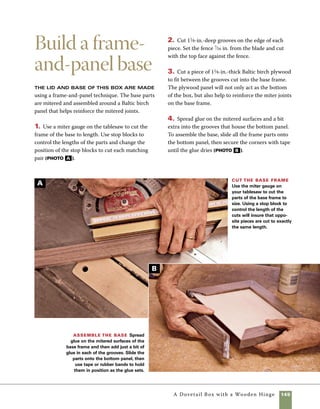 146	 A Dovetail Box with a Wooden Hinge
Make the lid
The lid is similar in construction to
the base, but because it uses solid wood as the panel
material, a different method is required to secure
the corners. I decided to use keyed miter joints at
the corners of the lid frame, a technique used on
many other boxes in this book. Rather than using a
contrasting species of wood that would draw atten-
tion to the keys as a decorative element, I used wal-
nut keys to match the walnut frame.
1. Cut and miter the frame parts of the lid, then
use a 1⁄4-in.-dado blade to groove the inside edges
of each piece. This groove will house the hardwood
panel set inside the frame. The saw should be set
so that the blade height is 1⁄4-in. and the distance
from the fence to the outside of the blade equals the
thickness of the top panel.
2. Once the panel is cut to size, you’ll need to cut
a tongue to fit inside the grooves on the lid frame.
Set both the distance from the fence to the inside of
the cut and the blade height. To make the cut, stand
5. Route a 1⁄8-in.-deep rabbet around the perimeter
of the base to adjust its size to fit within the interior
of the box sides. This will allow the box to nest over
the base and be easily glued in place after finishing
(photo c ).
6. Use a chamfering bit in the router table to shape
the edges of the base. After the base is sanded and
finished, it will be ready to add to the finished box.
Rout a rabbet around the base Fit the bot-
tom to the underside of the box by routing a rabbet along
each edge. It’s safer and easier to make this cut in incre-
ments rather than trying to hog it all out at once. Routing
in steps also allows you to work your way to a precise fit.
Fit the top panel To begin shaping the tongue that
fits in the grooves on the lid frame, stand the top panel on
edge with the bottom side flush against the fence.
the panel on end against the fence. Avoid tearout
by cutting the end grain first, then the side grain
(photo a ).
C
A
 