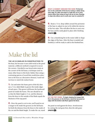 A Dovetail Box with a Wooden Hinge 147
3. Adjust the blade height so that it equals the
measurement from the face of the panel to the
cut made in the last operation. Change the loca-
tion of the fence so that the distance from the
outside of the cut to the fence is 1⁄4 in. Then fin-
ish rabbeting the panel (and forming the tongue)
with the stock held flat on the saw. Again, cut the
end grain first (photo b ).
4. Apply glue to the miter joints, then assemble
the frame around the panel. Use clear packing tape
to hold the corners in place. In this case, where
you’re making a floating panel, it is best to avoid
putting glue in the grooves used to house the
panel. Gluing the panel in place would limit the
freedom of the panel to expand and contract with
seasonal changes in humidity (photo c ).
5. Use rubber bands to pull the corners tight and
double-check to see that the frame is square by
measuring corner to corner from both directions
(photo d ).
Finish forming the tongue Make cuts into the
top face of the top panel to finish forming a tongue that
fits into the grooves on the lid frame. After cutting, check
the actual fit of the tongue to see that it seats properly.
Assemble the lid
Use tape to hold the
corners together as you
apply glue to the miters.
Try to avoid getting any
glue in the grooves.To
assemble the lid, sim-
ply roll the glued parts
around the top panel.
Check for square Use a tape measure to check to
see that your assembly is square. Each diagonal measure-
ment should be the same. If not, hand pressure is all you
need to make small adjustments.
B
C
D
 