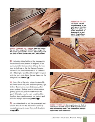 148	 A Dovetail Box with a Wooden Hinge
Install the hinges
Shopmade wooden hinges are a nice
complement to the handcut dovetails on the sides
of this box. Making your own wooden hinges is also
a straightforward operation. For more on making
wooden hinges, see “Shopmade Wooden Hinges”	
on pp. 150–151.
Installing wooden hinges is a fairly simple, but
you’ll want to make sure you don’t add unneces-
sary stress on the hinge barrel. Because wooden
6. Use a miter-key jig to hold the lid securely while
the key slots are cut (photo E ).
7. Cut and insert miter keys in the key slots. After
the glue has dried, sand the keys flush with the
frame (photo F ).
8. As a final touch to the lid, use a chamfering bit
in the router table to shape the edges.
hinges can be fragile when subjected to stress,
they must be positioned precisely and squarely so
that they can move freely throughout the normal
range of motion. It helps to have a place where they
nest squarely built into the design of the box. I cut
mortises at the back of the lid to help position the
hinges. These mortises also provide a bit of over-
hang at the back edge of the box.
Glue the
keys in place
Spread glue on
all surfaces of the
keys, then simply
slide them into
place. After the
glue dries, sand
the keys flush to
the lid frame.
Cut the key
slots Use a miter-
key jig to cut key slots
in the four corners of
the lid.The jig used
here is the same
one used on “The
Simple Lift-Lid Box,”
on pp. 16–17. For this
operation, this quick
jig provides better
support than the one
used for larger boxes.
F
E
 