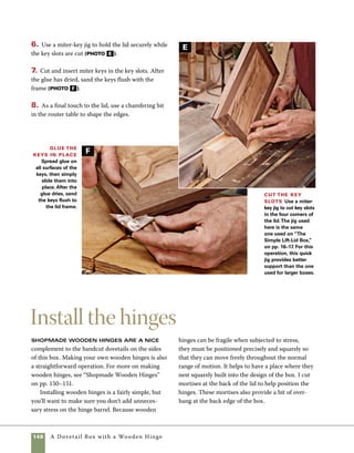 A Dovetail Box with a Wooden Hinge 149
Finishing
touches
1. Use a crosscut sled at the tablesaw to cut the
recesses that will serve as mortises for the hinges.
Begin by raising the blade to 1⁄4 in. (two-thirds the
thickness of one leaf of the hinge) and clamp stop
blocks in place on the sled to limit the range of cuts.
To cut the first mortise, make a series of passes as
you move the lid between the stop blocks.
2. After cutting the first mortise, flip the lid end
for end so that the opposite face of the lid is against
the sled’s fence. Cut the second mortise using the
method in step 1 (photo a ).
3. Test the fit to see that the hinges nest tightly into
the mortises on the lid, then secure them using poly-
urethane glue. Though polyurethane glue is strong
and up to the task of affixing these hinges, it can also
be messy, so use it sparingly. As the glue cures, it will
seep out from the edges of the mortise. If the glue is
still wet, you can clean it up with mineral spirits. Or
you can simply wait until the glue hardens, then
clean it up using a sharp chisel (photo b ).
4. Spread glue on the other half of the hinges and
then clamp the hinges in place. Before clamping, I
slide folded business cards between the lid and the
box to provide a bit of clearance at the back of the
box (photo c ).
All sanding should be done to the box
prior to installing the hinges, but the Danish oil fin-
ish should come after the hinges are glued in place.
Use construction adhesive like Leech F-26 or Liquid
Nails to attach the lid to the base. Use masking tape
to hold the base in position while the glue dries.
Fit the wooden hinges Mortise the lid to accept
the hinge using a crosscut sled on the tablesaw and stop
blocks to control the range of cuts. Setting the blade
height at 1⁄4 in. provides for a 1⁄4-in. overhang at each edge
of the finished box.To cut the second mortise, flip the
stock end for end.
Attach the hinges Use polyurethane glue to
attach the hinges to the lid.Watch out—too much glue
can make a mess as it foams and expands when it cures.
Allow the glue to set overnight before attaching the other
leaf of the hinge to the body of the box.
Attach the lid After the glue holding the hinges to
the lid has cured, use the same gluing process to attach
the hinges to the box. Having the box open at the base
provides access for fitting spring clamps in place.
B
C
A
 