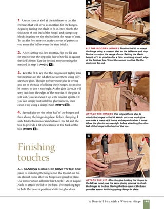 150	 A Dovetail Box with a Wooden Hinge
Although wooden hinges may not look right on
every box design, they can be quite effective when
you’re aiming for a more rustic look. But there are
challenges in making wooden hinges—particularly
in making wooden hinges that last.Wooden hinges
—even large ones—are more fragile than metal
ones. Also, as a wooden hinge passes through a
range of motion any inaccuracies in the way it is
machined can cause stresses that lead to failure.
When that failure takes place on your highly crafted
box, it can be most disappointing. For that reason,
I prefer to think of my wooden-hinged boxes as
recreational and experimental. If they last a few
years to remind me of the fun I had making them, I
consider them a success.
Making a wooden hinge requires careful setup
of your tools. I use a drill press outfitted with a
fence to position the holes drilled in the barrel of
the hinge. I also use a broken-off and resharpened
1⁄8-in. drill bit to drill the holes for the hinge pin.The
reason I use a broken off bit is because longer bits
often bend and wander as you drill. Shortening the
drill bit lessens the amount of flex in the bit.
1. Set the fence on your drill press to drill through
the center of your hinge stock. I use a dial caliper to
check the measurements on both sides of a test hole.
When you’re satisfied that the hole is centered in the
test stock, use it as a guide to set the stop block that
positions the hole from the end of the hinge stock. I
simply lower the drill into the hole and slide the stop
block in place (photo a ).
2. Drill in from one side to just past the midpoint in
the depth of the stock, then flip the stock over with
the opposite face against the fence and drill until you
feel the drill enter the hole from the other side. Some
amount of overlap in the depth from both sides is
helpful in preventing the hinge pin from binding in
the operation of the hinge (photo b ).
Shopmade wooden hinges
3. Use a roundover bit in the router table to shape
the barrel of the hinge parts.To help direct the work-
piece across the bit safely, hold the stock tightly
against a backing board (photo c ).
4. Use a box-joint jig on the tablesaw to cut simple
box joints in each piece (photo d ). For more
details on the jig and cutting box joints, refer to
pp. 42–43.
Set the stop block After setting the fence to
drill the center of the hinge stock, use your test piece
to position the stop block.The drill should fit an equal
distance from each side and the end.
A
Cut the knuckles Use a box-joint jig to cut the
interlocking fingers on the leaves of the hinge. I use a
1⁄4-in. dado blade and a 1⁄4-in. drill bit as a guide pin.
D
 