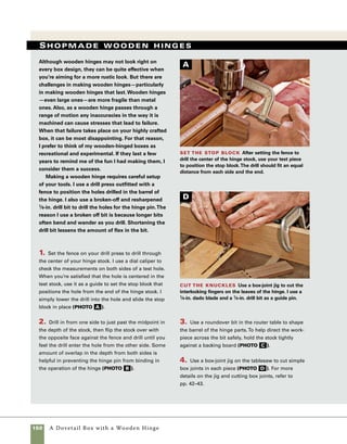 A Dovetail Box with a Wooden Hinge 151
5. Fit the fingers of both hinge leaves into each
other and then tap 1⁄8-in. bronze or brass welding rod
into place as your hinge pin.
6. Once the hinge pin is installed you can cut the
hinge leaves to whatever shape pleases you. I chose an
angular look consistent with the shape of the dovetails
and mitered corners used in this box (photo e ).
7. I give additional interest and shape to my hinges
by using the stationary belt sander.Thin the leaves
toward the end to give the hinge a more delicate
look (photo f ).
Drill for the hinge pins With the drill press
set to drill to just over half the depth of the stock, drill
in from one edge, then turn the stock over to drill from
the opposite side.
B
Shape the barrel Use a 3⁄16-in. roundover bit
in the router table to shape the barrels of the hinges.
Using a guide board holds the hinge leaves square to
the fence when the edge no longer contacts the guide
bearing on the router bit.
C
Cut the hinges to shape Use a scrollsaw to cut
the hinges to shape.The scrollsaw cuts don’t need to be
perfect because you’ll clean up the edges by sanding.
E
Taper and smooth the hinges Use the belt
sander to shape the hinges.The hinges are tapered
toward the ends and a slight bevel softens the edges.
F
 