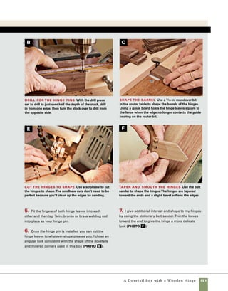 152	 A Dovetail Box with a Wooden Hinge
A Classic Design To install the brass hinges,
I used a technique borrowed from the chapter on
making a jewelry box with a sliding tray. For more on
this process, see the box on p. 118. Because the lid
is wider than the base in this box, I used two story
sticks, one for the lid and one for the base. I set the
fence on the router table a greater distance from
the cutter to create a blind mortise in the lid. I also
moved the fence in toward the cutter to cut the mor-
tises for the base of the box so that the barrel of the
hinge would protrude and provide clearance for the
box to open.
1. Use a story stick to position the stop blocks on the
router table.The story stick must be the exact length
of the part of the box being mortised (photo a ).
2. Predrill the holes for mounting the hinges and
lubricate the screws to keep them from shearing off
in the wood.
3. Add a lid support to control the movement of
the lid.This type of support works well with the
standard brass butt hinges used in making this box
(photo b ).
design options
This simple dovetailed box presents numerous options for altering the design.
By replacing the wooden hinges with more conventional hardware, the design becomes
classic and formal. By replacing the panel top with a single wide piece of spalted maple with
a natural edge and a small protrusion forming a finger pull, the box fitted with sculpted
hinges becomes an even wilder investigation in the world of rustic work.
Set up for brass
hinges Use story sticks
(as described on p. 133) to
set up the router table and
stop blocks to rout mortises
for the hinges.This box
requires a total of four stop-
block setups to accommodate
the overlapping lid.
Add the lid
support
Another advantage
of making a box
with a remov-
able base is that
it provides access
for installing lid
supports. Installing
hardware like this
without being able
to see its exact
placement requires
extensive trial and
error.
A
B
 