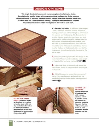 A Dovetail Box with a Wooden Hinge 153
A Rustic Box with a Panel Lid To make
an even more rustic box, cut a solid panel to size and
use it for the lid of the box.Then shape the leaves of
the hinges in an even more sculptural pattern.
1. Cut hinge mortises at the back of the solid wood
lid using the tablesaw cutoff sled and the blade raised
to 3⁄8 in. Use stop blocks to control the range of the
cuts as you move the workpiece between stops. After
cutting the first mortise, flip the lid so that its oppo-
site face is against the sled and cut a mortise on the
other side of the lid (photo c ).
2. Design your hinges with a pen or pencil. Designs
evolve through time and study of past work. For the
box shown here I used a box crafted earlier as inspi-
ration for designing new hinges. Cut the hinges to
shape using a scrollsaw and then sand them to more
delicate proportions using a stationary belt sander
(photo d ).
Prepare lid for hinge installation Use
the tablesaw to cut hinge mortises in the back of the
lid.The space between stop blocks allows you to cut
mortises by making a series of cuts with a single blade.
Design the hinges Design your
hinges by placing them on your box and
sketching in pen or pencil. I used hinges
from an earlier box for inspiration. Use your
imagination and engage in play. Using a
pencil will allow you to erase designs until
you come up with one you like.
C
D
 