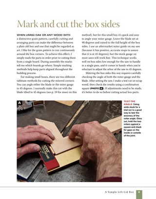 10	 A Simple Lift-Lid Box
Even the small width of a pencil line
can make the difference between
sloppy work and perfectly fitted
joints. But by using jigs, sleds, and
stop blocks you can alleviate the
errors easily. Rather than risk inac-
curacies from marking on stock with
a pencil or knife and then aligning it
with the sawblade, simply measure
from the edge of the sawblade to
the stop block.
work
smart
Clear marks
prevent
mistakes
Mark the stock
in pencil to help
you reassemble
the sides with
matching corners.
An inverted “V”
points to the
top of the stock.
The sides can
be numbered,
marked front, left,
back, and right, or
just marked with
a squiggled line
from end to end.
Miter one end Cut each of the right-hand miters,
leaving the stock slightly oversize in length. Note the mark
on the tablesaw insert that helps in aligning the stock for
the first cut. Align the cut mark on the stock with the line
on the tablesaw insert.
2. Begin cutting the parts to rough length by
cutting a miter at one end of each side piece. To
help align parts and reduce waste, it helps to make
a mark on the throat plate of the saw that denotes
the cut line (photo C ).
1. To lay out the box sides, mark the top of the
stock to denote the approximate cut lines, allowing
1⁄4 in. to 3⁄8 in. of waste between cuts. This wiggle
room allows for slight inaccuracy in the initial cuts
but has little effect on the matching grain at the
box corners. To help keep parts in order, mark out
an inverted “V” on the sides, pointing to the top
edge on the face side of each piece. I also make
a squiggle line through the length of the stock.
During assembly, this squiggle helps keep the parts
in order (photo B ). All of the pencil marks are
sanded away after the box is assembled.
B
C
 