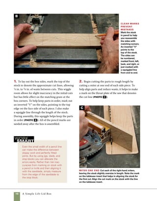 A Simple Lift-Lid Box	 11
3. To cut miters on the opposite ends of the sides,
use a piece of scrap clamped to the miter gauge
as a stop block. Using a clamp to hold the stock is
both safer and more accurate than trying to hold
the small pieces with your hand. Not only does it
Stop blocks
ensure accuracy
Use a stop block clamped
in place on the miter
gauge to cut each box
side to length.This box
is square, so each cut is
made with the stop block
in the same position.
When cutting miter joints there
are two common but easily
avoided errors that lead to sloppy
joints.The first is in the accuracy
of the angle.The second which
is often overlooked, is the length
of the box sides. If the length of
each side doesn’t perfectly match
its mate on the opposite side, no
amount of precision in setting the
angle can compensate.You will
note throughout this book that I
rely on stop blocks for control-
ling the accurate length of parts,
achieving a level of accuracy that
is hard to match when measuring
and marking multiple parts with
a pencil.
To double-check the angle
cut for miters, I use a simple
technique shown in photo on
p. 9. Using wide stock to test the
angle, even for thin sides, makes
the discrepancies easily apparent.
Another popular technique is to
miter four pieces equal in length
and check that the angle closes
at all corners. If one or more
corners shows a small space at
the inside, either the angle of
the blade or the miter gauge
should be decreased very slightly.
If the corners appear slightly
open on the outside, increase
the angle very slightly. It can be
aggravating to go through trial
and error every time you change
the arbor setting of the saw or the
exact angle of the miter gauge, so
when you get it just right, adjust
and tighten the angle stops on
your miter gauge. For greater
accuracy, consider buying an
aftermarket miter gauge—it’s an
investment that you won’t regret.
Cutting a Perfect Miter
D
get your hands out of the way, but it also applies
enough pressure to hold the stock in place through-
out the cut. C-clamps or quick-release clamps work
well—just be sure to place the clamp so that it won’t
interfere with the path of the blade (photo D ).
 