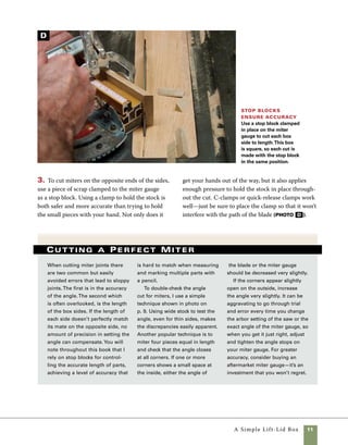 12	 A Simple Lift-Lid Box
Fit the box bottom
A perfect fit Aim for
miters that go together
without gaps on the inside
or outside of the corners. It is
satisfying when the first trial
assembly shows miters that fit
this well. Cutting a test miter
in wider stock will help to
assure a perfect fit even before
the first side is cut.
4. Once the joints are cut, dry-assemble the
box sides and check the accuracy of the miters.
A perfect fit will have no voids on either the
inside or the outside of the miter (photo e ). E
Using plywood for the bottom of this
box allows you to forget about the seasonal wood
movement that occurs with hardwoods. I used
1⁄4-in. Baltic birch plywood, but all plywoods offer
more stability than hardwoods. By housing the
plywood bottom in a groove, it’s easy to keep the
entire assembly square during glue-up. Gluing the
bottom in place also adds strength to the box.
Kerf the sides A single pass over
the blade cuts saw kerfs in the box sides
to house the bottom. Use your left hand
to hold the parts against the fence and
keep your right hand on the push block
to guide the wood through the cut.
A
 