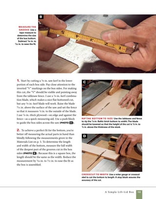 14	 A Simple Lift-Lid Box
3. To size the bottom, rip the plywood to width
at the tablesaw (photo C ). Then cut the bottoms
to length using the miter gauge. Clamping a stop
block in place helps to accurately control the
length. Even if you are only making one box, this
production technique provides greater accuracy—
and it’s a lot safer than trying to crosscut such a
short piece against the fence (photo D ).
4. To form the tongue that fits into the grooves
on the sides, adjust the fence so that there is 1⁄8 in.
between the fence and the blade. Rather than going
by measurements alone, I begin making this cut
with the blade a bit low and adjust gradually to
achieve a perfect fit (photo E ).
Rabbet the bottom Use the tablesaw to cut the
tongues on the box bottoms.The space between the
blade and fence must equal the width of the saw kerf cut
in the box sides. Making a test cut on scrap stock is the
easiest way to check your settings.
Assemble the box
Care must be taken during assembly
to keep the parts in order and the grain patterns
continuous around the corners. This is where the
squiggle line comes in handy, particularly for woods
with a subtle grain pattern.
1. Begin by laying out the parts in the order of
assembly, with their outer faces up on the bench.
You’ll flip the pieces over as the glue is applied
(photo A ).
Rubber bands make
perfect clamps Lay
out parts to make certain
that the corners match,
then spread glue on each
of the mitered surfaces.
Large rubber bands provide
sufficient clamping pressure
when the joints fit well.
Additional rubber bands
can be added to increase
clamping pressure.
E
A
 