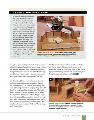 16	 A Simple Lift-Lid Box
Add keys to the corners
Inserting keys in the miter joints of
this box not only strengthens the corners, but
also adds a decorative element and draws your
eye toward the top of the box. I used black walnut
keys to contrast with the oak sides, but using keys
of the same species would lend the box a more
subtle look. To cut the slots for the keys, you’ll
need to make a simple key-slot jig (see “Quick Jig
for Key Slots” below) that rides against your table-
saw fence. This easily made jig is very useful and
effective for small boxes. If you expect to make a
number of boxes or simply want a more versatile
and long-lasting fixture, take a look at the sled on
pp. 106–107.
1. After you’ve assembled the box and made the
key-slot jig below, you’re ready to start cutting key
slots on the box corners. Begin by raising the table-
saw blade to about 1⁄2 in. above the table.
2. Nest the box into place in the jig, using the
fence to control the position of the cut.
Cutting the miter key slots for small boxes requires
a simple and effective jig that should take under
five minutes to make.You’ll only need a scrap piece
of 1⁄4-in. plywood or MDF (about 31⁄2 in. wide and
16 in. long) and a 12-in. length of 2×4.
1. Use the tablesaw to cut the 2×4 at a 45-degree
angle somewhere near the middle of the board.
Accuracy of the angle is important but the exact
placement of the cut is not (photo A ).
Quick jig for key slots
Cut the angle Use the miter gauge to cut
angles on 2×4 stock.
Glue up the jig Arrange the angled pieces to
make a cradle, the add glue to attach the back.
2. Cut a piece of 1⁄4-in. plywood to the same width as
the 2×4 and approximately the same length as the 2×4
laid out (photo B ).
3. Spread glue on one face of each 2×4. Carefully align
the plywood and attach it with brad nails. Keep the nails
outside of the area that is to be cut (photo C ).
A
B
 