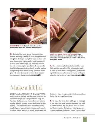 20	 A Simple Lift-Lid Box
Final touches
Once the box is assembled, it’s worth
taking a few extra steps to give it a more refined look.
I use a 45-degree chamfering bit in the router table to
rout the bottom edge of the box (photo A ), but the
same effect could be achieved with a block plane or a
coarse sanding block. I prefer to do most of the final
sanding on an inverted half-sheet sander—it’s a lot
less work than sanding by hand. I begin sanding with
a stationary belt sander using 100 and 150 grits. For
the final sanding, I use an inverted half-sheet sander
progressing through 180, 240, and 320 grit. Hand-
sanding would also work (photo B on facing page).
on pp. 28–29) to cut it to length. Even if you are
making only one lid, ripping longer stock is safer
than trying to cut a single lid from a small board.
2. Cut a lip along the underside of the top using
a router table and straight-cut router bit. Using
the router table allows you to adjust the fence
(and the width of the lip) in small increments
until the base of the top fits snugly inside the box.
For the best results, use the widest straight-cut
router bit you have. My preferred bit is 11⁄4 in. in
diameter, but a 3⁄4-in. or 1-in. diameter bit would
work also (photo A ).
3. There are an infinite variety of attractive ways
to shape the lid for this box. As an example, use the
tablesaw with the blade tilted to 8 or 9 degrees and
cut the lid to shape by passing it between the blade
and the fence (photo B ).
Fit the top Use the router table and a straight bit to
rabbet the lid. Rout the end grain first so that the routing
of the side grain will remove any tearout resulting from the
first cuts.
Cut the top to shape To cut the top to a more
interesting shape, angle the tablesaw blade to 9 degrees.
Leave enough edge on the sides of the lid to follow the
fence during each cut.
A B
A
 