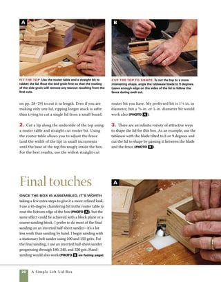 A Simple Lift-Lid Box	 21
On this box I used a Danish oil finish because I
love the way it brings well-sanded wood to life. Pay
close attention to the directions on the can. As a
general rule, I flood the surface of the wood with a
generous first application. I use a brush to reach the
inside corners of the box and then use a bit of rag to
wipe the sides and lid. I keep the surface wet for
about an hour before rubbing it out. Torn up cloth
from an old cotton shirt is an excellent material for
wiping down the oil before it is fully dried. In rub-
bing out the finish, the objective is to keep spreading
the finish around evenly into the pores of the wood.
The second application builds to a higher gloss, but
dries more quickly. Be watchful on the second and
third coats and make sure that you don’t let the
finish become tacky before rubbing it out. Usually,
the second and third coats need only half the time
of the first coat before rubbing out (photo C ).
Apply the finish
A Danish oil finish brings the
wood to life. OldT-shirts make
good rags for rubbing out.
Spread out oily rags to dry flat
before throwing them away.
Sand to 320 grit An inverted half-sheet sander
clamped to the workbench is used to smooth small boxes
in a short amount of time.
Chamfer the
bottom Use a
chamfering bit in the
router table to shape
the bottom edges of
the box. If you prefer,
rounds, coves, or
other router profiles
can be used instead.
B
C
 