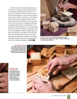 22	 A Simple Lift-Lid Box
One easy way to achieve a dramati-
cally different look is to use dowels rather than
keys to reinforce the miter joints (photo A ).
The first step is to drill holes to accommodate
the dowels. Use a drill press outfitted with a
fence and stop blocks to set the exact locations
for the holes. At each corner, drill two dowels
from one side and a single hole centered on
the adjacent side (photo B ).To cut the short
dowels to length, I use a tablesaw sled outfitted
with a stop block, then hold the offcut in place
using the eraser end of a pencil (photo C ).
If you’re only cutting a few dowels, however, a
handsaw works fine. Sand the box thoroughly
before installing the dowels. Use sandpaper to
soften the edges of the dowels, then drive them
in place with a tack hammer. If the fit is tight,
you won’t need any glue.
design options
There are many ways to personalize this box.You can alter almost
any aspect of this box—size, wood choices, or joinery techniques.
Cut the dowels to length
(above right) Either a tablesaw
sled or a handsaw can be used to cut
the dowels to length. Here, a stop block
controls the length and the eraser end of
a pencil is used to keep the small pieces
from being thrown by the saw.
Drill the box to accept
dowels (above center) For a
slightly different look, dowels are used to
reinforce the corner joints. A 1⁄8-in. dowel
is a good choice for small boxes like these.
A drill press outfitted with a fence is used
to drill holes that are perfectly spaced
from the edge and uniform in depth.
Making the lid from a figured or contrasting
species of wood or cutting it to a slightly differ-
ent shape are two other easy ways to lend this
box a new look. For the roughsawn walnut lids
I rabbeted the underside to fit the box and then
chamfered the lower edges with a stationary belt
sander. A light cleaning with a stiff brush to
loosen dirt followed by the application of an oil
finish allowed it to tell its own interesting story.
Burled and figured woods like the maple and
walnut lids are well featured when used in the
making of this box.
A B C
 