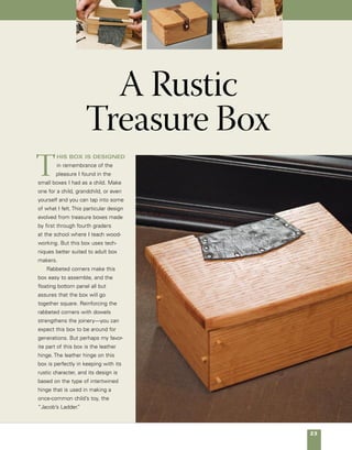 24	 A Rustic Treasure Box
Rustic box with leather hinge
Made of white oak,
this rustic box is held
together using simple
rabbet joints that are
reinforced with small
dowels.The leather
hinge is made from
three interlocking
pieces of scrap leather
that are cut, glued, and
nailed in place.The
hinge also provides a
built-in stop at 90°.
41⁄2 in.
Groove,
1⁄8 in. x 1⁄4 in. deep,
accepts bottom
Leather is glued and
tacked in place.
21⁄2 in.
Lid
1⁄4-in. cutout
accepts hinge.
Leather for hinge
Light chamfer
on edges
6 in.
4
in.
Tongue,
1⁄4 in. x 1⁄4 in.
Bottom,
1⁄2 in. x 31⁄2 in. x 57⁄16 in.
Side,
1⁄2 in. x 21⁄2 in. x 33⁄4 in.
Front and back,
1⁄2 in. x 21⁄2 in. x 6 in.
61⁄2 in.
1⁄2 in.
Leather attaches
to underside of lid,
then back of box.
 
