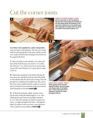 28	 A Rustic Treasure Box
One of the most important discoveries in my
own box making was the tablesaw sled. My sleds
are lighter in weight and easier to use than the
common sleds many craftsmen use, and I make
them for a variety of specific uses, increasing the
overall accuracy and efficiency of my work.
Sleds are much safer to use than traditional
miter gauges. Many tablesaw injuries result from
small offcuts being picked up and thrown by the
blade; more serious injuries result from reaching
into the blade to remove offcut stock.The natu-
ral motion of the sled into and then back away
from the cut allows you to remove stock without
putting your hands near the blade (photo A ).
You will see a variety of sleds used in the course
of this book, and despite some variations in their
design, all start on common ground.The basics
given here will remain true for all of the sleds
used in this book.
Making a Crosscut Sled
The trickiest part of making a sled is installing the
runners.They must be parallel to the blade and
move smoothly in the miter-gauge slots on your
saw table.
Basic crosscut sled
This sled is both safer and more accurate than
the miter gauge that comes with most tablesaws.
It’s also fast and easy to make.
sleds are safer Sleds allow you to pull small
parts safely away from the blade before removing them.
Fence sits in
dado, 3⁄8 in. x 3⁄4 in.
A
Stop block
7 in.
22 in.
17 in.
3⁄4 in. plywood
or MDF base,
17 in. x 22 in.
C-clamp
Screws driven
from above
Screws
driven from
below
Hardwood runners
sized to fit miter
gauge slots
Fence, 3⁄4 in. x 3 in. x 27 in.
hardwood attached with
screws driven from below
 