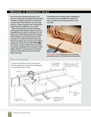 A Rustic Treasure Box	 29
Fit the fence to the base Plane the fence
stock to a thickness that fits snug in the dado.
Alternately, you could widen the dado to fit already-
planed stock.
Attach the runner to the base After mill-
ing the runner to fit in the miter-gauge slot, attach it to
the base with a single screw. Square the runner to the
back of the sled, then add screws down the length of
the runner.
Add the second
runner Fit the first
sled runner into the
tablesaw guide slot
and place the second
runner in the other
slot. Use screws to
attach the second run-
ner from above.
Attach the fence
The fence is attached to
the base using screws
driven from underneath.
1. Start with a rectangular piece of plywood and two
pieces of hardwood (one for the fence and another to
form both runners). It helps if the plywood is square
at all four corners, but this technique works as long as
it has one straight edge.
2. Use a 3⁄4-in.-wide dado blade in the tablesaw to
make a dado cut 3⁄8 in. deep about 8 in. from the edge
of the plywood. Plane the stock for the fence to fit in
the dado. Alternately, you can widen the dado cut to
accept the stock you’re using for your fence. Aim for a
fit that is snug (photo b ).
3. To make the runners, plane hardwood stock to
fit the miter-guide slots in the tablesaw top.
4. Attach the first runner with a single screw and
countersink it in place on the underside of the plywood
base. Use a square to make certain that the runner is
square to the edge you ran against the fence when you
cut the dado. Holding the runner tightly in place, add
two more screws (photo c ).
5. Flip the sled base over and set the runner you
just attached into the miter-gauge slot. Slide the sec-
ond runner in place and use 1-in. drywall screws to
attach it from above (photo d ).
6. Attach the fence using 15⁄8-in. screws driven
in from the underside. Don’t position any screws
where they’ll interfere with the path of the blade
(photo e ).
B
C
D
E
 