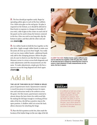 34	 A Rustic Treasure Box
Prepare for final assembly
Use the drill press to predrill holes 	
for the dowels used to strengthen the corners. Drill
into the ends of the box first, then adjust the table
on the drill press to drill into the fronts and backs of
the rabbeted corners. Drill to a depth of about 3⁄4 in.
If you’re careful in setting the depth, you’ll be able
to cut all the dowels to a uniform length (photo A ).
1. Chamfer the bottom of the box using a 45-degree
chamfering bit on the router table. Rout a light cham-
fer on the upper and lower edges of the lid as well.
2. Raise the tablesaw blade to cut 1⁄4 in. above 	
the surface of the sled, then make a series of cuts
through the edge of the lid stock where the hinge
will sit (photo A ). Aim for a flat cut across the 	
back of the box. Note in photo b how the leather
fits snugly in the relief cut into the back of the lid.
Cut the lid to accept the hinge The recess
at the back of the lid allows clearance for the center part
of the leather hinge. Mark out the hinge location on the
back of the lid, then create the recess by making a series
of cuts using your tablesaw sled.
Shape the
lid Use a disk
sander to shape
the lid. Make a
pencil mark 1⁄8 in.
in from each
direction on each
corner, then sand
a curved transi-
tion from the
center of the lid to
the pencil marks.
3. Gently shape the front edge of
the lid using a sanding disk. Mark
a guide point 1⁄8 in. in from each of
the front corners and sand lightly
from the center to the guide points
(photo c ). This will give the trea-
sure box a subtle curve that is in
keeping with the curves inherent in
the leather.
Fit the hinge
The leather should fit
snugly in the space
formed by the saw-
cuts across the back
of the lid. If necessary,
trim the hinge to size
with scissors.
Drill for
dowels Drill
the corners of
the box to accept
dowels, which
reinforce the cor-
ner joints. Use a
fence and stop
blocks to control
the position of
the holes.
A
C
B
A
 