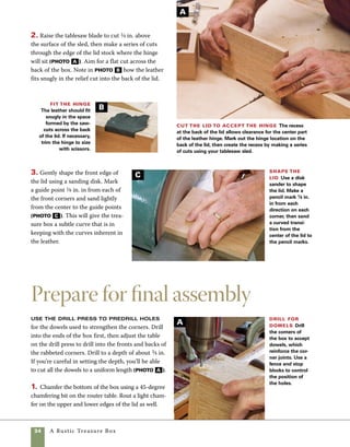 A Rustic Treasure Box	 35
Attach the hinge
Use scissors to cut leather strips to
fit the underside of the lid. Trim the portion of the
hinge you already attached to the inside of the box,
or leave it free-form for an even more rustic look.
1. To attach the hinge straps that pass from under
the lid to the back of the box, use clear construc-
tion adhesive and clamps or hot-melt glue. Hot-melt
glue is my preference. If the hot-melt glue cools
too quickly, use an iron to give the glue additional
spread. Then use tacks to secure the straps to the
inside of the box lid (photo A ).
2. Pull the leather tight into position from inside
the box and glue it to the top of the lid. Then use
tacks to secure it in place (photo b , on p. 36).
2. Sand the lid and the outside of the box. Using
an inverted orbital sander saves time and muscles,
but hand-sanding will work as well (photo b ).
3. Cut the dowels to length and lightly sand their
ends. Use light taps to hammer the dowels into the
holes you drilled at the box corners. If the dowels fit
well, there is no need to glue them in place.
4. It’s easiest to finish this box before the hinge
is installed on the lid. I apply two or three coats of
Danish oil, rubbing the finish out between coats and
building to a very slight gloss. For more on this fin-
ishing technique, see p. 21. Sand the lid and outside of the box Use
an inverted orbital sander to sand the lid and the outside
of the box. Move through 180 and 220 grit, then finish-
sand with 240 grit. Hand-sand chamfers on the lid and
bottom using a sanding block and 240 grit paper.
Attach the side strips to
the underside of the lid
Leather strips glued to the under-
side of the lid are held in place with
hot-melt glue. Once the glue sets,
steel or copper tacks are tapped
into place.
A
B
 