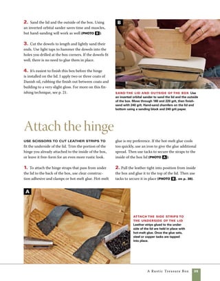 36	 A Rustic Treasure Box
It is very easy to alter the size of
this box, the stock used to build it, or the shape
and color of the leather used for the hinges.
Leave the natural edges on the leather for an
even more rustic look. Other options are to add
a base or install a leather latch. If you’d like to
personalize the box, you can easily add a name
or initials to the base or front of the box by
hammering tacks into place.
Add a base The base of this box is little
more than a length of solid stock cut 3⁄4 in. longer
and wider than the dimensions of the box.The
base is attached to the bottom of the box with
wood screws.
1. Once the base is properly sized, center all
four sides of the box on the base and use clamps
to hold the two together.
2. Drill pilot holes through the base and into
the bottom of the box, then drive in a few screws
to secure it (photo A ).
design options
Although there are numerous ways you can
personalize your box, here a base and a
leather latch were used.
Attach the center strip to the top of
the lid Pull the leather from the inside back of
the box tight across the top of the lid. Hold the lid in
position while you glue and tack the leather in place.
3. Pull the leather strips from the underside of 	
the lid to the back of the box. Trim the leather
straps at the back of the box to an interesting 	
shape, then pull them tight and glue and tack 	
them in place (photo c ).
4. For a little insurance, add tacks across the back
edge of the lid. Be neat in your arrangement of the
tacks so that their placement looks both inten-
tional and decorative. A well-applied leather hinge
not only looks good, but will also last a long time.
Because the back of the lid overhangs the back of
the box, the lid also has a built-in 90-degree stop.
Finsih the hinge Use hot melt glue to attach
the leather from the underside of the lid to the back
of the box, then use tacks to secure it.
attach a base Center a quartersawn base
on the box, then secure it in place with screws.
Screws placed too close to the corners can lead
to splitting.
B
C
A
 