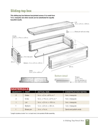40	 A Sliding-Top Pencil Box
Prepare the stock
Careful examination of stock early
in a project can save you lots of headaches later on.
Watch for checks and cracks in the stock, and cut
away those portions of wood before starting. After
selecting the stock I use a tablesaw sled to cut the
box parts to size, but you could also make these cuts
using only the fence and miter gauge on your saw.
That said, a good crosscut sled quickly becomes 	
a go-to jig in your shop, so it’s worth taking the 	
time to make one (See “Making a Crosscut Sled” 	
on pp. 28–29). To make multiple cuts of exactly the
same measurement, I use a stop block clamped to 	
the tablesaw sled.
1. Rip the stock for all four sides of the box to
width at the tablesaw. Be sure to keep the stock
snug against the fence and to use a push stick to
guide it through the cut.
2. To begin cutting the long sides to length, mea-
sure from the stop block to the tip of the sawblade,
then secure the block with a small clamp. Relying
on a stop block eliminates the need to mark every
Cut it to length Using a stop block clamped
to the sled or miter gauge establishes the length
of the cut and allows you to cut multiple pieces of
exactly the same length.
square one end
Your fist cut should
remove any defects
found at the ends of
the stock and provide
a square starting
point for cutting parts
to length. Either a
crosscut sled or an
accurate miter gauge
can be used to square
the end.
piece to size, and does away with inaccuracies that
arise from pencil markings on wood.
3. Before cutting the stock to length, trim one 	
end square. Keep a watchful eye on splits and
imperfections that might make the stock ill-suited
for your box (photo A ).
A
B
 