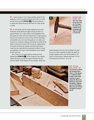 44	 A Sliding-Top Pencil Box
Rout a groove
to house the bottom
One of the challenging parts of making
a box assembled with box joints is grooving the sides
to fit the bottom without accidentally removing one
of the fingers on the box joint. Instead of cutting a
groove all the way to the end of the stock, I rout a
stopped groove that won’t interfere with the joinery.
To cut this stopped groove, I use the router table
outfitted with a fence and stop blocks, which limit
the travel of the box parts in relation to the bit
(photo A ).
1. At the router table, use a 1⁄8-in. straight-cut
bit raised 1⁄8 in. above the top of the table. For
maximum cutting strength, I use a solid carbide bit
with a single flute. Set each stop block so that the
distance between the outside edge of the bit and
the stop block is 1⁄4 in. less that the length of the
stock. This will control the length of travel so that
the bit doesn’t exit through the end of the stock.
Use C-clamps to secure the stop blocks in place.
2. Begin by cutting the grooves in the long sides.
Because the small fingers are fragile, this can be
a delicate operation. To precut the portion of the
groove most vulnerable to tearout, I use a simple
process of lowering the stock onto the router bit at
each extreme of the travel between the stop blocks
(see the drawing below). In essence, you are merely
drilling start and stop points at the extremes of
router travel. When first performing this operation,
you may find it helpful to turn the router off
between steps.
3. Once the ends have been precut, rout the grooves
by lowering the stock onto the bit and then guiding
the stock along the fence between the stop blocks. 	
It is important to maintain even pressure against the
fence throughout the cut. When you have routed to
the point where your stock abuts the other stop block,
carefully raise the stock out of the cut.
4. To rout the grooves in the short sides, change
the location of the stop blocks, then follow the
procedure in step 2.
Rout blind slots
To reduce the risk of breaking the fingers off of the box-
jointed sides, predrill the end of the grooves by regis-
tering one end of the stock against a stop block and
lowering the other end onto the bit. Raise the stock off
the bit and then repeat the process on the other end of
the stock.To cut the grooves on the sides, lower the
stock onto the bit and guide it along the fence between
the stop blocks.
Stop block
Fence
Router table Router bit
Stock block
Move stock from
right to left along fence
 