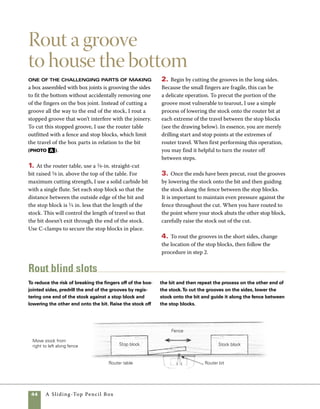 A Sliding-Top Pencil Box	 45
Rout a groove for the bottom Stop blocks attached to
the router table’s fence allow you to cut stopped grooves on the sides.
Without stop blocks, the grooves would be exposed on the finished box.
Make the bottom panel
To shape the bottom panel that rests
in the grooves on the sides, use a tablesaw outfitted
with a 1⁄4-in. dado blade. Because the bottom of 	
this box is made from hardwood, which shrinks 	
and swells with seasonal changes in humidity, the
bottom should be sized to accommodate movement.
Allow about 1⁄32 in. expansion space when cutting 	
the bottom to size.
1. Cut the 1⁄4-in.-thick bottom to size at the table-
saw. Rip the stock to length first and then use the
sled or a miter gauge to cut it to length.
2. Install a 1⁄4-in. dado blade on your tablesaw and
raise the blade to 1⁄8 in. A dial caliper will be useful
in setting the blade height. Set the fence so that
there is a 1⁄8-in. space between it and the inside edge
of the dado blade.
3. Your finished tongue should be about 1⁄8 in. by 	
1⁄8 in., but it’s a good idea to practice this cut on scrap-
wood and test the fit of the tongue in the actual box
sides. With the stock held vertically against the fence,
guide the stock across the blade. I interlock my hands
over the top side of the fence so that I’m certain there
is no danger of slipping into the blade. You may find it
helpful to use a push stick to guide this cut.
In our heads we can imagine how
a certain operation is done, but in
order to do it smoothly and safely
our bodies need to learn the move-
ments. When attempting a new
task, practice the movements with
the power off. Then turn on the
tool and do it for real.
work
   smart
A
 