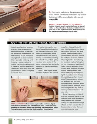 A Sliding-Top Pencil Box	 47
Groove the sides to
accommodate the top
The sliding top of this box is based
on the concept of the tongue-and-groove joint.
A tongue formed on the sides of the lid allows it
to slide within the grooves cut into the box sides.
Because it requires no fitting of hardware and all
the cuts can be made at the tablesaw, this is one 	
of the easiest ways to add a lid to a box.
To cut the grooves in the sides, I use a 1⁄8-in.-	
kerf combination blade that has square teeth
(instead of raked ones) because it allows you to 	
cut flat-bottomed grooves in the sides.
1. Raise the blade 1⁄8 in. above the table height,
then set the fence 3⁄8 in. from the outside edge of 	
the blade. This allows you to cut the lid from 3⁄8-in.
stock, then sand just a bit of the sides flush to the
lid during final shaping.
Cut the sides
for the lid to
fit Use the table-
saw with a 1⁄8-in.-
kerf combination
blade to groove
the box sides to
accept the lid.
Use a push stick
to hold the stock
securely through-
out the cut.
2. Use a push block to guide the box sides
through the cut. On cuts like this—where the saw
teeth are buried beneath the face of the wood—the
stock has a tendency to lift off the blade and leave
shallow spots in the groove. Using a push block
helps keep the stock flat to the table throughout 	
the cut (photo A ).
It is easier to sand the interior of small
boxes before they have been assem-
bled. The outside surfaces can be
sanded once assembly is complete.
work
   smart
A
 