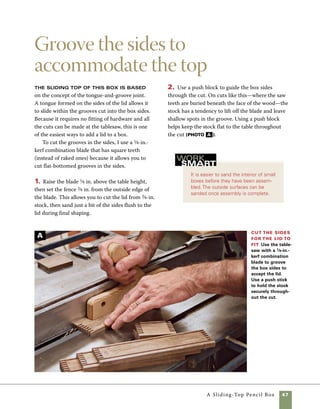 48	 A Sliding-Top Pencil Box
Trimthe height ofthe ends To allow the lid to side
freely across the ends of the box, cut away the top of the
box ends.Take your measurement for this step directly
from the height of the groove cut on the box sides.
3. After the slots are cut in the sides, raise the
blade and trim the height of the box ends to allow
clearance for the lid to slide open. To determine the
fence location, measure from the bottom of the box
sides to the edge of the groove cut for the sliding
lid, then subtract 1⁄32 in. for extra clearance. Because
this stock is so small, use a push stick to guide the
ends through the cut (photo B ).
Assemble the box
If you attained a good fit in cutting
the joints, the box should go together smoothly
without requiring any clamps. Very little glue is
required to lock the joints in place and secure
them for years to come.
1. Use a small squeeze bottle to apply glue to one
set of fingers. As the joint is pushed together, the glue
will spread and secure the joint. Attach the two short
ends to one of the long sides, then slide the bottom
into place and attach the last side (photo A ).
2. Make certain that the box is square before
the glue dries. Either measure corner to corner
and make adjustments until the two measures are
identical, or check to see that the bottom panel fits
evenly on all sides. In assembling this box, no glue
should be applied to the bottom panel, leaving it
free to expand and contract as humidity changes.
3. If the parts fit together tightly, there is no 	
need to add clamps. If the fit is a little loose, use
rubber bands, tape, or clamps to hold the corners 	
in position until the glue sets.
Assemble the box Apply glue to the fingers using a
squeeze bottle. Start with one side, add two ends and the
bottom, then the other long side. No glue is required to
secure the bottom. If the joints are well-fitted, no clamps
are needed.
A
B
 