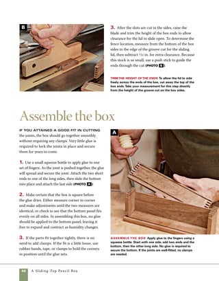 A Sliding-Top Pencil Box	 49
Fit and shape the lid
Making a lid that slides smoothly in
the grooves requires a bit of trial and error. In fit-
ting the lid, the feel of the lid moving in the grooves
is more important than exact measured tolerances.
Be prepared with a bit of scrapwood to test and fine
tune your cut before you rabbet the actual lid to fit
in the channels on the box sides.
1. Rip and crosscut the lid to size at the tablesaw.
2. A scrap remaining from cutting the lid to length
is ideal for making a test cut. As you did to make
the bottom panel, install a 1⁄4-in. dado blade in the
tablesaw. Raise the blade 1⁄8 in. above the saw table
and position the fence so that the space between the
blade and the fence equals the width of the grooves
in the sides. To form the tongue on the lid, hold
the lid on edge and firmly against the fence, then
pass the stock across the blade (photo A ). To
prevent a loose-fitting lid, start with a saw setting
that you know will be a bit too tight, then adjust the
fence gradually until the lid slides smoothly in the
grooves. Once you’re satisfied with the fit of your
test stock, make the same cuts in the lid.
Cut the lid to fit Rabbet the lid to fit the grooves
in the long sides.Trial and error may be required to
obtain a perfect fit.
3. The ends of the lid can be shaped to just 	
about any pattern you like. To cut angled ends, 	
use the tablesaw and a miter gauge (photo B ). 	
(A line marking the center of the lid helps in 	
centering the cut, and a small line on the zero-	
clearance insert shows the exact cut line of the
blade.) For a round shape, use a scrollsaw. I traced
the base of a can to mark the round shape, but
nearly any round object or a drafting compass
would work as well (photo C ).
One way to shape
the lid Use the table-
saw and a miter gauge set
at 15 degrees to shape the
ends of the lid. Marks at
the center of the stock and
on the tablesaw insert are
used to align the cuts.
Another option
for the lid To
round the ends of the
lid, use a scrollsaw. Any
round object can be
used as a template to
mark out the shape.
C
B
A
 