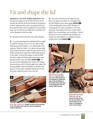 50	 A Sliding-Top Pencil Box
After finishing, use a bit of paste
wax on the edges and tracks of slid-
ing lids to help them move smoothly
in the grooves.
work
   smart
Install the lid stop
The lid stop consists of a 1⁄8-in.-dia.
brass pin that passes through the lid. Once installed,
the pin limits the travel of the lid, keeping it from
coming out of the grooves completely. As its name
implies, the lid stop also provides a clear stopping
point when the lid is closed.
1. Slide the lid into the box to the closed position,
then make a pencil line on the underside of the lid to
record its location in the closed position (photo A ).
2. Measuring from your line toward the middle of
the lid, mark out the thickness of the box end plus
one-half the thickness of the dowel used as a stop.
For this lid, the sides are 3⁄8 in. and the pin is 1⁄8 in.
dia., so I measured 7⁄16 in. from my pencil line and
marked the lid for drilling.
3. Use a drill press to drill for the lid stop. A hand drill
could be used for this operation—just be sure to hold
the drill square to the stock as you drill (photo B ).
4. Use a hacksaw to cut the brass stock to length.
Sand the edges of the pin by rolling the stock
against a piece of sandpaper. Completely sand and
finish your box and lid prior to installing the pin.
When the oil finish is dry, slide the lid in place to a
partially open position, then push the pin in place.
Some light tapping may be required.
4. As a final step in shaping the lid, use a small
chisel to trim the tongue even with the box sides. 	
To avoid damaging the finished lid, remove bits 	
of the tongue in very small slices (photo D ).
Trim the corners of the lid Use a chisel
to trim the exposed tongues of the lid to align with
the edges of the box in the closed position.Trimming
the tongues is an optional step that makes the box
slightly more atractive in the closed position.
Mark for the lid
stop To locate the end
stop, mark out the posi-
tion of the end while
the box is in the closed
position. Measure in from
that mark to accommo-
date the thickness of the
end stock as well as half
the thickness of the pin.
Drill for the
stop pin The
lid’s stop pin is
housed in a hole
drilled into the
top. Use a 1⁄8-in.
bit at the drill
press and drill all
the way through
the lid. If you
use a hand drill
instead, be sure
to keep the bit
square to the lid.
D
A
B
 