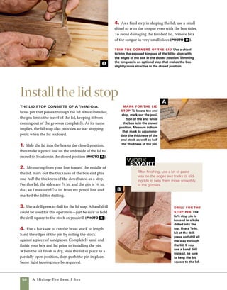 A Sliding-Top Pencil Box	 51
Angled sides To create a box with angled
sides, you’ll need to build the box with thicker
stock.The thicker stock will allow you to trim
away part of the sides without sacrificing
strength at the groove where the sliding lid fits.
I use 7⁄16-in. stock for the sides of angled boxes.
1. Once the box is assembled, tilt the tablesaw
arbor to 5 degrees, then adjust the fence so that
the blade clears the side of the box at the top of
the cut (photo A ).
2.To shape the ends of the box, use the miter
gauge on the tablesaw to guide the box through
the blade (photo B ).
design options
Change the look of your box drastically by
using different techniques or other species of wood.
Aside from using a different species of
wood or using a combination of woods—walnut for the
box and spalted pecan for the lid, for instance—a few
simple techniques can change the character of this box
dramatically. One variation I like is to build this same
box with angled sides, lending the box a sculptural look.
Another option is to use a lift lid, similar to the one found
on the lift-lid box on p. 4, but fitted with a pull.
Bevel both sides To create a box with
beveled sides, thicker stock should be used. Once
the box is assembled, angle the blade and trim
the sides. For the safety of your hands, keep them
wrapped over the fence throughout the cut.
Bevel the ends
Trim the ends of
the box to the same
angle using your
miter gauge. A stop
block clamped to the
miter gauge can be
used to help position
the cut.
A
B
 