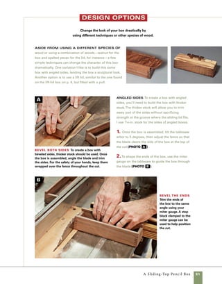 52	 A Sliding-Top Pencil Box
design options
Lift lid with a simple pull This basic
design can be modified to accept a lift lid
rather than the sliding top, allowing the box to
serve as a gift or presenation box.You’ll need
to cut the box joints all the way to the top of
the sides (instead of stopping short to allow for
the sliding top). Once the box has been
assembled, make the lift lid following the
same procedures used to make the lift-lid box
on pp. 19–20.You can give the lid and base a
more interesting shape by following the steps
in making the angle-sided variation, then shap-
ing the lid with the arbor tilted 10 degrees on
the tablesaw (photo A ).
A shopmade pull is another detail I often
add.The pull seen here is made using two
pieces of walnut stock 5⁄16 in. by 7⁄16 in. by 5⁄8 in.
long glued to a 1⁄8 in. by 5⁄8 in. by 31⁄2 in. long
walnut top. Use 1⁄8-in.-dia. dowels to attach the
pull permanently.
1. Cut stock to size using your tablesaw and
a crosscut sled. Use a stop block to control the
length of cut and the eraser end of a pencil to
hold the small parts in place.
2. Use cyanoacrylate glue to hold the parts
together before installing them on the box lid.
Although some craftsmen have noted failure
over time of cyanoacrylate-glued joints, the
glue used here only needs to hold long enough
for dowels to reinforce the joints (photo b ).
3. Carefully mark the location of the pull on
the lid. Using cyanoacrylate glue, you won’t get
much chance to adjust things.
4. Using a drill bit of the same diameter as
your dowels, drill through the lid and into the
pull (photo c ).
5. Put a drop of glue in the hole and then tap
the dowel in place.
Shape the lid Give additional interest to
the lid of the box by shaping it with the table-
saw. Here, the ends of the lid are beveled at the
tablesaw.
Assemble
the pull
Use cyanoac-
rylate glue to
hold the parts
together tem-
porarily. Dowels
are then used to
secure it to the
lid and reinforce
the joint.
Attach the pull with dowels Use the drill
press to drill through the pull and into the lid.The dowels
can be sanded flush or left slightly proud of the pull.
C
B
A
 