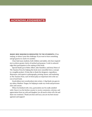 Basic Box Making is dedicated to the students of box
making, to whom I pose this challenge: If you want to learn something
and get good at it, teach it to another.
I have had many students, both children and adults, who have inspired
me to achieve greater clarity of method and purpose. I wish to acknowl-
edge their participation in the making of this book.
Special thanks go to Helen Albert, Julie Hamilton, and Jenny Peters of
The Taunton Press for helping this book move smoothly from a concept
to a tangible product. I’d also like to thank the designers, copyeditors,
illustrators, and experts in photography, printing, layout, and marketing
at The Taunton Press, each of whom plays an important role in the suc-
cess of each book.
Good editors turn woodworkers into writers. A big thank-you goes to
my editor, Matthew Teague, for helping to make my words and processes
clear and concise.
When I’m finished with a box, particularly one I’m really satisfied
with, I leave it on the kitchen counter to receive comments, criticism, and
appreciation from my wife and daughter (we all need to show off a bit and
share our creations). Thank you Jean and Lucy; you are my best encour-
agement and support!
acknowledgments
 