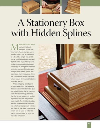 54	 A Stationery Box with Hidden Splines
Hidden-spline stationery box
Built of ash and walnut, this stationery box features hidden-spine
corners that provide significant strength without disturbing the
beautiful grain at the corners of the box.
Floating panel detail
Top panel,
5⁄8 in. x 75⁄16 in. x 93⁄8 in.
Sliding tray, 3⁄4 in.
x 35⁄8 in. x 9 in.
Walnut pulls inset
in routed groove
Hidden spline,
visible only when
box is open
Lid keeper strips,
1⁄8 in. x 1⁄2 in.
31⁄8 in.
91⁄4in.
10 in.
111⁄4 in.
8 in.
Walnut pulls inset
in routed groove
1⁄4-in.
radius
3⁄8-in. radius
1⁄32-in. expansion
space
Base detail
1⁄4-in. Baltic birch
Attach base to box
with screws set in
2 in. from corners
of assembled base.
45° miter
 