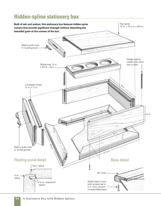 A Stationery Box with Hidden Splines	 55
Prepare the stock
to determine the amount of material
required to make this box, add the lengths of both
sides and both ends, then add at least 1 in. extra to
allow a small amount of waste in cutting the parts
to length. To thickness the stock to its final 1⁄2-in.
dimension, you can either resaw the stock on the
tablesaw or run it through the thickness planer.
Before mitering the ends of the stock, rip the length
of stock to final width at the tablesaw.
Always using the same blade with
your tablesaw sleds makes marking
out cuts simple. Mark the cut line in
pencil on the stock and then align
the pencil line with the cut line on
the sled’s fence.
work
   smart
Quantity 	 Part	Actual Size 	Construction Notes
	 2 	 Ends 	 1⁄2 in. x 31⁄4 in. x 8 in.	 Ash, size allows for saw kerf 	
				 separating lid from base
	 2 	 Front and back	 1⁄2 in. x 31⁄4 in. x 10 in. 	 Ash, size allows for saw kerf 	
				 separating lid from base
	 1 	 Floating top panel	 5⁄8 in. x 75⁄16 in. x 93⁄8 in.	 Ash, size allows for 1⁄16 in. 		
				 expansion in width
	 1	 Bottom 	 8 1⁄4 in. x 101⁄4 in.	 1⁄4-in. Baltic birch plywood
	 2 	 Base ends	 3⁄4 in. x 11⁄4 in. x 91⁄4 in.	 Ash
	 2 	 Base front and back 	 3⁄4 in. x 11⁄4 in. x 111⁄4 in.	 Ash
	 2	 Lid keeper strips 	 1
⁄8 in. x 7
⁄16 in. x 71
⁄4 in.	
Walnut, mitered to fit recess 	
				 in box sides
	 2	 Lid keeper strips 	 1⁄8 in. x 7⁄16 in. x 91⁄4 in.	 Walnut, mitered to fit recess 	
				 in box front and back
	 2	 Tray supports	 1⁄8 in. x 7⁄16 in. x 7 in.	 Walnut
	 1	 Tray	 3⁄4 in. x 35⁄8 in. x 9 in.	 Ash
	 4	 Splines	 3⁄16 in. x 25⁄8 in. x 3⁄8 in.	 Cut from 3⁄16-in. × 25⁄8-in. 		
			 stock
	 4	 Pulls	 1⁄8 in. x 5⁄8 in. x 21⁄2 in.	 Walnut, cut and shaped to 	
				 fit in 1⁄8-in. × 21⁄2-in. slots 		
				 in box lid and sides
materials
 