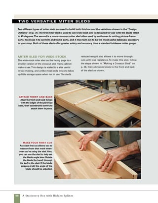 A Stationery Box with Hidden Splines	 57
wide miter sled materials
Quantity 	 Part	Actual Size*	 Construction Notes
	 1	 	 Base 	 3⁄4 in. x 13 in. x 32 in.*	 Plywood or MDF
	 2		 Runners	 3⁄8 in. x 3⁄4 in. x 13 in. 	 Hardwood, sized to fit 		
						 tablesaw guide slots	
	 1	 	 Fence	 11
⁄8 in. x 23
⁄4 in. x 41 in. 	 Hardwood
	 1	 	 Front support	 11
⁄8 in. x 23
⁄4 in. x 19 in.	 Hardwood
	 1	4	 Screws	 #6 drywall, 11
⁄4 in.	
		
*These dimensions are not critical to the success of the sled.
Wide-stock miter sled
Used with the blade angled to 45 degrees, this tablesaw sled allows you to cut accurate miters. Used with
a stop block clamped to the fence, you can cut multiple mitered pieces to exactly the same length.
Front support,
11⁄8 in. x 23⁄4 in.
x 19 in.
continued 444
Low miter sled
The low miter sled seen on p. 58 has been in regular
use in my shop for many years—proof that this simple
sled is well worth the time it takes to make it. Used
with the blade at 90 degrees, this sled works well for
mitering low stock, making custom trim, cutting miter
keys, and much more. As with other tablesaw sleds,
stop blocks can be clamped to the fence to improve
accuracy and cut parts that match exactly.
Hardwood fence, 11⁄8 in. x 23⁄4 in. x 41 in.Stop block
13
in.
32 in.
Plywood base, 3⁄4 in.
Hardwood runners,
sized to fit miter-gauge slots
 