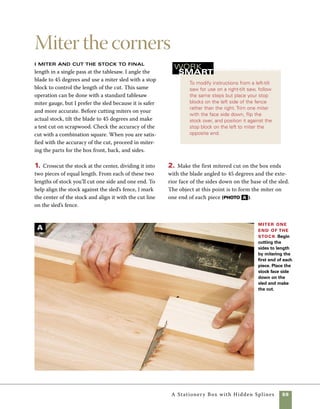 60	 A Stationery Box with Hidden Splines
Fit the raised panel
3. Clamp your stop block in place on the sled’s
fence, then cut the front and back of the box 	
to final length. Flip the stock over so that the 	
outside face is turned up on the sled, then slide 	
the already mitered end against the stop block 	
and make the cut. (photo B ).
4. Adjust the location of the stop blocks to 	
cut the two ends of the box. Once all four pieces 	
are cut, you can test the accuracy of your miters 	
by assembling the sides and ends with masking 	
tape. (photo C ).
The top of this box is a floating raised
panel that rests in grooves cut into the box sides.
Preparing the box for a floating panel lid requires
making matching cuts on all four sides of the box and
on each edge of the lid. This requires careful measur-
ing and a few test cuts on scrap stock before you cut
the actual sides or top. If you are like me, finding
the perfect fit may require more than one test cut.
This particular type of floating panel is ideal for
boxes because, unlike more conventional raised pan-
els, the space required for expansion and contraction
of the wood is completely hidden from view. Because
the top overlaps the box sides, it adjusts to changes
Cut the sides
to length Flip the
stock over so that the
face side is up and
hold it against the stop
block as you make
the cut.Then cut the
matching side.
Check the fit of the miter Taping the miters
together on their outside faces is an easy way to check
the fit of the miters.
in atmospheric humidity with no observable effects.
The grooves in the box sides and the edges of the top
panel are identical, each requiring the same blade and
fence settings at the tablesaw. The cuts differ in that
the box sides are cut face side up on the surface of
the tablesaw and the panel is cut with the inside face
flat against the surface of the tablesaw fence.
1. Plane the top panel to 5⁄8 in. thick and cut it to
size at the tablesaw. The cutting list on p. 55 pro-
vides a general idea of the size, but small inaccura-
cies in cutting the box sides and ends may require
you to adjust the size of the top.
B
C
 