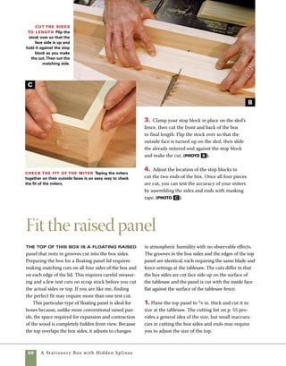 A Stationery Box with Hidden Splines	 61
2. With a 1⁄8-in.-kerf sawblade installed in your
tablesaw, raise the blade to cut 1⁄4 in. deep. Adjust
the space between the blade and the fence to equal
the width of the saw kerf (1⁄8 in.). Before cutting the
lid or sides, make test cuts on two pieces of scrap
stock. This size of the stock is not important—just
be sure you make one cut with the flat face against
the saw fence and the other with the flat face down
on the tablesaw top to represent the relationship
between the sides and top panel of the box. Adjust
the blade settings until the scrap top and scrap side
go together easily but without any slop in the fit
(photo A ).         
3. When you are satisfied with the fit of the scrap
stock, make cuts along the top of each box side with
the inside faces down against the top of the tablesaw.
4. To cut the top panel, hold it vertically against
the fence as it crosses the blade. Cut the end grain
first and then the side grain. When you cut in
this order, any tearout in cutting end grain will be
removed in the final cuts (photo B ).
5. Test the fit of the panel in the box sides. If the
fit is too snug, it can be adjusted by moving the
fence very slightly toward the blade and recutting.
When forming floating
panels, cut the end
grain first so that any
resulting tearout will
be removed when the
side grain is cut.
work
   smart
Cut the top and sides to fit All four sides and the top panel are
cut using the same settings on the saw. Cut the sides with the inside faces
down against the tablesaw top.Then cut the top panel on edge with the
inside face against the fence.
Set up to groove
the top panel and
sides To groove the top
panel and sides, set up the
fence so that there is 1⁄8 in.
between it and the inside
edge the blade.Test the cut
by passing two pieces of
scrapwood through the cut.
A trial fitting should allow
the two cuts to interlock.
A
B
 
