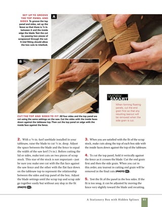 62	 A Stationery Box with Hidden Splines
Cut the hidden-spline joinery
Using hidden splines to bridge the cor-
ner joints on this box enables you to strengthen
the glue joints in a way that is completely unseen
once the box goes together. Hidden splines are a
great joinery choice when you are trying to high-
light the grain of your primary wood and aiming
for a design with simple lines. The splines are
short lengths of wood that are set into slots cut in
the mitered ends of the sides and ends. Because I
wanted the ends of the splines to be unseen on the
top and bottom of the box, I made a quick router jig
to cut stopped grooves in the mitered ends of the
stock (see “Hidden-Spline Jig” on p. 64. This simple
jig holds the box side stock at 45 degrees as it passes
over the router bit. By moving the jig along a fence
and between stops on the router table, blind slots
are easy to cut.
One of the challenges of this technique is keeping
your body moving smoothly while leaning into the
fence during the cut. When teaching beginning and
even advanced box makers this technique, I ask
them to practice the movement of the jig along the
fence even before the router is turned on.
1. To determine the correct fence position, place the
jig on the router table and adjust the fence so that
there is a 1⁄8-in. space between the 45-degree angled
surface of the jig and the inside edge of the bit.
Align the sides on the hidden-spline jig Use a flat surface to
align each end of the box sides on the jig, then use a clamp to secure it in place.
Lift the jig up after clamping and check by feel that the bottom edges are aligned.
Begin cutting the
spline slot Begin cutting
the hidden-spline slot by lower-
ing the jig and workpiece into
the cut. Start the cut with the
jig held tightly against the stop
block on the right side of the
router table.
A
B
 