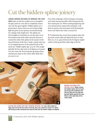 A Stationery Box with Hidden Splines	 63
To avoid mistakes in cutting, take
time to carefully arrange and mark
your parts. In preparation for a series
of cuts, orient each part with the
same side up and the same edge
toward the fence.
work
   smart
2. To determine the position of the stop blocks,
place a piece of mitered stock in the jig with the
mitered side facing out. Measure and mark equal
distances from each side of the stock to the pro-
posed endpoints of the hidden spline. Hook the end
of a tape measure on the left side of the stock and
move the jig until the mark on the right side of the
stock aligns with the right side of the router bit.
Note the measurement on the tape and clamp the
left stop block in place. Then hook the tape measure
on the right side of the jig and slide it to the right
until the distance measured to the left side of the
router bit equals what you measured on the right.
Hold the jig in position, slide the stop block against
it, then clamp it in place.
3. Align the box side against the hardwood strip
on the jig. To make sure the end of the mitered side
is flush with the bottom of the jig, hold the box side
and jig on a flat surface. When you feel the jig and
box side both bottom out on the surface, clamp the
side in place (photo A ).
4. Position the back of the jig against the fence
and the right side of the jig against the stop block,
then slowly lower the jig onto the spinning router
bit. Guide the jig along the fence and toward the
opposite stop block, then clear the tightly packed
sawdust from the newly routed groove by return-
ing the jig to its original position (photo B ). Most
problems in using this technique come from failure
to hold the jig firmly against the fence while routing
the slots. Be sure to keep firm pressure on the jig
against the fence throughout the cut (photo C ).
5. Repeat the same steps to rout slots in both ends
of the sides and ends of the box. Once all the slots
are cut, compare the finished cuts to make certain
they are all uniform (photo D ).
Finish cutting the spline slot Move the jig
from right to left between stop blocks, then move the
stock back to the right where you began the cut. Hold the
jig tightly against the fence throughout the cut. Careful
control keeps the stock from climbing away from the
fence and widening the cut.
The finished slots The finished slots should
be inset from the ends of the stock 3⁄8 in. and be about
3⁄16 in. deep.
C
D
 