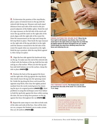 64	 A Stationery Box with Hidden Splines
This jig is designed for the simple task of hold-
ing mitered stock at an exact 45-degree angle as
it passes across the router table.The jig is used to
move between stops as it cuts blind grooves for
corner splines. It is quickly made by cutting a piece
of 71⁄2-in.-wide stock into two separate pieces using
Hidden-spline jig
Quantity 	 Part	Actual Size 	 Construction Notes
	 1	 	 Base 	 3⁄4 in. x 71⁄2 in. x 73⁄4 in.*	 3⁄4-in. plywood or MDF
	 1		 Base	 3⁄4 in. x 31⁄2 in. x 71⁄2 in.* 	 3⁄4-in. plywood or MDF	
	 1	 	 Alignment strip	 3⁄8 in. x 3⁄4 in. x 4 in.* 	 Hardwood
	*45° angle cut at one end.
the wide miter sled seen on pp. 56–57. Once the
parts are cut, flip one piece over and attach it using
a nail gun and glue. It is important to hold the parts
tightly in position as they are nailed.Add a mitered
strip at the front edge to help hold the part in align-
ment during the routing operation.
Hidden-spline router jig
Used with a straight bit in the router table, this jig
enables you to rout blind channels on the mitered
ends of stock. With the work clamped in place, the
jig rides along the fence between stop blocks.
Nail the jig together I use a pneumatic
nailer to assemble the jig, but a hammer and nails
will also work. If you’re using a hammer and nails,
tape the parts together while the glue dries.Then
predrill the holes for screws or nails.
73
⁄4
in.
3
⁄4
in.
Assemble with glue and nails or screws
3⁄4 in.
3⁄8 in.
45°
Body of jig,
made from 3⁄4-in.
plywood or MDF
Hardwood
strip
3⁄4 in.
7 1
⁄2 in.
4in.
31⁄2 in.
 