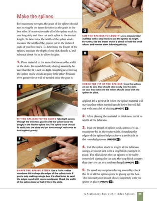 66	 A Stationery Box with Hidden Splines
Once finished, the inside of the box
is outfitted with a small organizing tray that rests on
supports set into the sides of the box. It’s easiest to
go ahead and cut the joinery for the supports before
assembling the box. You’ll also want to rout dados on
the inside of the box to house the lid keeper strips.
As with any small box, sanding all the interior sur-
faces prior to assembly saves lots of hard work.
1. Dadoes are used to house the keeper strips that
hold the lid in place. Use the router table to cut 	
3⁄4-in.-wide dadoes in the inside faces of the sides 	
and ends. Raise the cutter about 1⁄8 in. above the
surface of the table and set the fence so that there is
a 5⁄8-in. space between it and the inside edge of the
cut (photo A ).
Prepare the inside
before assembly
2. At the tablesaw, cut grooves in the ends of the
box to house the tray supports. Use a 1⁄8-in.-kerf
blade set to cut 1⁄8-in.-deep grooves inset 11⁄2 in.
from the top edge of the box ends. Be careful to put
the box front and back aside so you don’t cut this
groove in them by mistake (photo B ).
3. To soften the exposed edges of the box, rout
the sides and top panel using a 3⁄8-in.-radius roun-
dover bit in the router table. Rout all four sides, as
well as the top panel. Be sure the bit is raised high
enough so that the full profile of the roundover is
revealed and the edges of the cut are flush to the
edge and side of the box. It’s helpful to make a trial
cut on scrapwood (photo C ).
Cut the recess for
the lift lid Use a 1⁄2-in.
straight bit set 1⁄8 in. above
the surface of the router table
to rout each side with the
inside face down and the
top edges against the fence.
Cut for the tray support Make a
1⁄8-in. dado cut on the inside of each end of
the box to allow for installing a tray support.
Remember that this cut is made only on the
ends of the box, not the front or back.
A
B
 