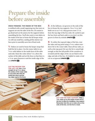 A Stationery Box with Hidden Splines	 67
With small boxes, it’s easy to apply
too much glue and make a mess of the assembly
process. Using a squeeze glue bottle helps to apply
a controlled amount of glue. Because you’re gluing
end grain to end grain, be sure to lay glue on both
the mitered surfaces and in the grooves cut to house
the splines. Using hidden splines makes the assembly
process a little more involved. Using clamps helps
Glue up the box
4. Just prior to assembly is the best time to sand 	
the interior of the box and the inside of the top panel. 	
I start with 180 grit paper and finish with 240 grit.
Rout the box edges and top panel
Use a 3⁄8-in.-radius roundover bit in the router table to
rout the top edges of the box sides and each edge of
the top panel. Raise the height of the bit so that it cuts
flush with the surface of the router table and set the
fence so that it aligns with the flat face of the fence.
Using a squeeze bottle helps
you get in the spline slots and
other tight spaces without
making a mess of the box
sides or any project parts.
work
   smart
seat the splines firmly in the grooves and helps 	
distribute the glue evenly.
1. Apply glue to mitered surfaces and to the inte-
rior of the grooves cut for the splines (photo A ).
2. Use clamps to pull the joints tight at the corners.
Make sure that the joints close up and check to
Assemble the box
Because mitered surfaces
absorb glue quickly, coat
each end of the mitered
parts with glue.
A
C
 