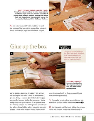 68	 A Stationery Box with Hidden Splines
Cut the lid loose from the base
On small boxes like this, cutting the
lid from the base is easily done at the tablesaw
after the glue has cured. The secret to cutting the
top loose from the base is to lower the blade height
so that the blade cuts almost through the stock but
leaves a small sliver of wood to hold the lid and
base together. The small sliver of wood keeps the
base and lid in position so that the saw provides
the cleanest and most accurate cut possible. It 	
also prevents the pressure used to hold the box
against the fence from pressing the offcut lid into
the blade.
When assembling a box that requires
clamps, get the clamps adjusted to approxi-
mate size before the glue is applied—it’s an
easy way to avoid needless fumbling and
delays during assembly.
work
   smart
see that the box goes together square. To check for
squareness, measure corner to corner from both
directions and make sure that the measurements
are the same. Alternately, use a carpenter’s square
set against the outside of the box. Often a simple
squeeze across the long diagonal is enough to adjust
the box to square (photo B ).
Clamp it up Use of hidden splines requires
clamping pressure to close up the miter joints.
Check to be certain the assembly is square,
then allow the clamps to hold things in place
until the glue sets.
Cut the lid from
the box Set the blade
to cut a little shallower
than the thickness of
the box sides.When you
pass the stock across the
blade, a small sliver of
wood will remain uncut.
B
A
 