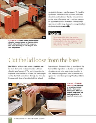 A Stationery Box with Hidden Splines	 69
The bottom frame and Baltic birch
bottom panel for this box are a simple construc-
tion, with the Baltic birch plywood doing double
duty. Fit into deep grooves cut into the inside
edges of the frame, the bottom panel serves as
both the bottom of the box and the joinery that
secures the mitered corners of the base frame
together. Because the plywood bottom is less
prone to wood movement than hardwoods, you
can safely glue the panel into the deep grooves 	
cut on the base frame parts.
1. At the tablesaw, use a miter gauge or crosscut
miter sled to cut the base frame parts to length.
Make and assemble
the base frame
1. Remember that the recess cuts that house the
keeper strips reduce the necessary height of the
blade. As a starting point, subtract 1⁄8 in. (the depth
of the routed groove on the inside of the box) from
the thickness of the box sides, then set your blade to
that height. To check that the saw height is just right,
use a razor knife to test your cut on the first side. The
knife should push through the remaining wood with
little effort. If the blade doesn’t pierce the remaining
wood with ease, raise the blade height slightly and try
again. Once the blade is set to the correct height, cut
the three remaining sides of the box (photo A ).
2. Use a razor knife to separate the lid from the
base. The knife should pass through the small thick-
ness of stock easily. As the knife travels around the
perimeter of the box, the lid will gradually fall away
from the box (photo B ).
Cut the lid loose with a knife Use a knife to
remove the small sliver of wood that remains uncut from
the tablesaw. Cut all four sides with the knife, then lift the
lid from the box.
Clamp a stop block in place to make certain that
opposite sides of the frame come out the same
length (photo A on p. 70).
2. To cut the groove for the Baltic birch panel, raise
the blade of the tablesaw to 1 in. and pass each piece
of base trim over the blade (photo B on p. 70).
3. Use a 1⁄8-in.-radius roundover bit in the router
table to round the inside edges of the base trim.
This operation must be done prior to assembly.
4. Sand the inside edges of all the base parts using
180 and then 240 grit paper.
B
 