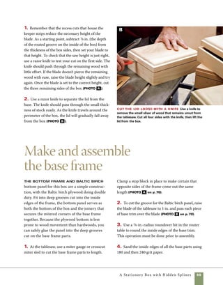 70	 A Stationery Box with Hidden Splines
5. Apply glue to the mitered surfaces and into the
corners of the grooves that house the plywood panel
(photo C ).
6. Use a picture-framing clamp or band clamp 	
to hold the assembly tight while the glue sets
(photo D ).
7. Using the same router setting and bit you used
to rout the box sides, profile the edges of the 	
bottom assembly.
Make the base
frame Use a
miter gauge on the
tablesaw to cut the
base frame parts to
size. A stop block
is clamped in place
on the miter gauge,
assuring that the
opposite sides
are exactly the
same length.
Groove the frame Cut 1-in.-deep grooves on the
inside edges of the frame to accept the plywood panel.
Glue up the base Apply glue to both
sides of the miters and into the grooves
which house the plywood panel.The ply-
wood panel serves as a bottom for the box
and strengthens the miter joints on the
base frame.
Clamp the base Adjustable band clamps and a very old
picture-frame clamp are used to clamp the base parts together
until the glue sets.
A
B
C D
 