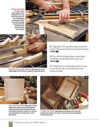 A Stationery Box with Hidden Splines	 71
Add pulls to the box
The simple walnut pulls on this box
make it easy to lift the whole box as a unit or to lift
only the lid. Using a router table and a 1⁄8-in. straight
bit is the easiest way to rout the stopped channel
that houses the pulls.
1. Measure the distance from the router bit to each
stop block carefully. To achieve a pull of the length
used in this box, the measurement from the far edge
of the router bit to each stop block should be 51⁄4 in.
Make a test cut on scrapwood cut to the same length
as the ends of the box. Check the distance from each
end of the stock to the routed channel and make sure
each measurement is the same. If one measurement
is slightly different from the other, change the loca-
tion of one stop block to center the cut (photo A ).
2. Register the right side of the lid against the right
stop block, then lower the lid onto the spinning
blade. Pass the lid from right to left between the
stop blocks, then from left to right as you return to
starting position. If necessary, the channels can be
widened slightly to fit thicker stock—just change the
position of the fence and take another pass across
the router bit (photo B ).
3. Make the same cuts on the upper front edge on
the box itself.
Set up to install the lid pulls The lid
pulls sit in a recess routed into the lid and base of
the box. Position stop blocks to center the cut using
a piece of scrap cut to the length of the sides, then
raise a 1⁄8-in. router bit to cut 3⁄16 in. deep.
Rout recesses for
the pulls Hold the lid
tightly against the fence and
lower it in place over the
router bit. Guide the lid from
right to left through the cut
and then back. Make the
same cut on the ends of the
box base.
B
A
 